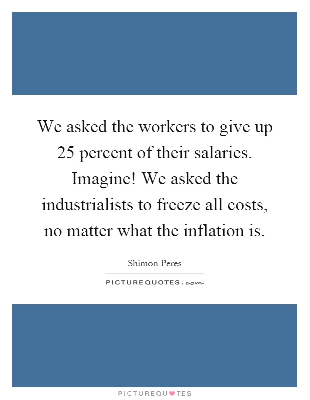 We asked the workers to give up 25 percent of their salaries. Imagine! We asked the industrialists to freeze all costs, no matter what the inflation is Picture Quote #1