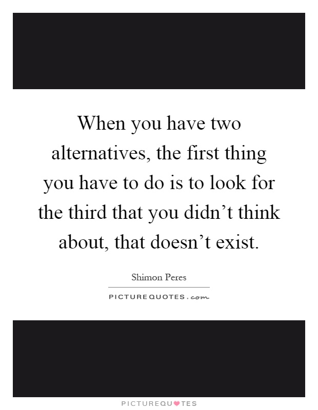 When you have two alternatives, the first thing you have to do is to look for the third that you didn't think about, that doesn't exist Picture Quote #1