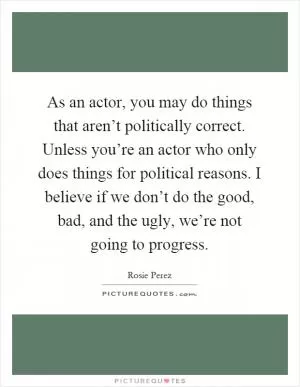 As an actor, you may do things that aren’t politically correct. Unless you’re an actor who only does things for political reasons. I believe if we don’t do the good, bad, and the ugly, we’re not going to progress Picture Quote #1