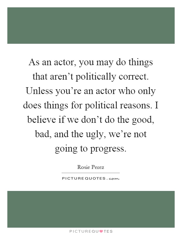 As an actor, you may do things that aren't politically correct. Unless you're an actor who only does things for political reasons. I believe if we don't do the good, bad, and the ugly, we're not going to progress Picture Quote #1