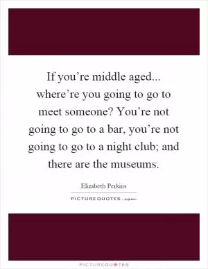 If you’re middle aged... where’re you going to go to meet someone? You’re not going to go to a bar, you’re not going to go to a night club; and there are the museums Picture Quote #1