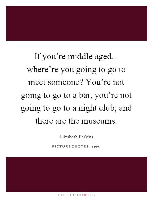 If you're middle aged... where're you going to go to meet someone? You're not going to go to a bar, you're not going to go to a night club; and there are the museums Picture Quote #1