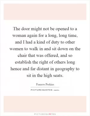 The door might not be opened to a woman again for a long, long time, and I had a kind of duty to other women to walk in and sit down on the chair that was offered, and so establish the right of others long hence and far distant in geography to sit in the high seats Picture Quote #1