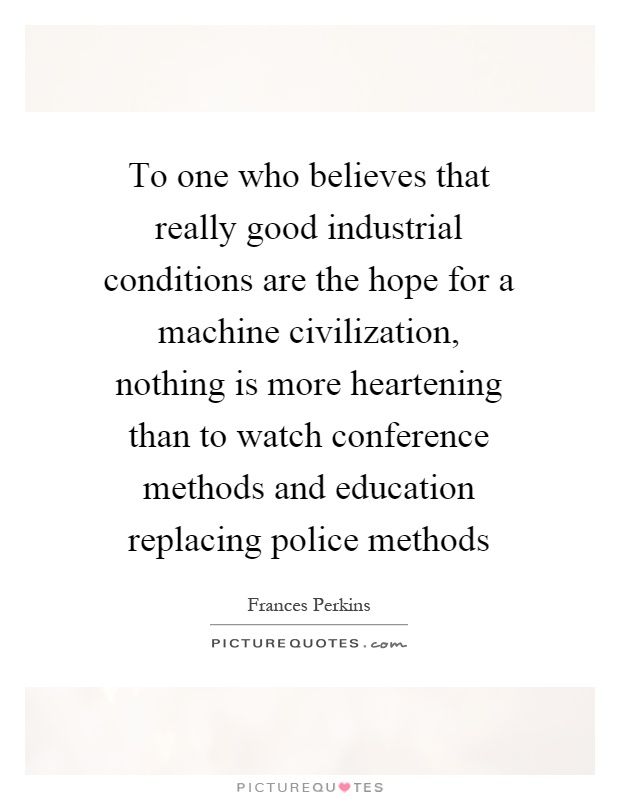 To one who believes that really good industrial conditions are the hope for a machine civilization, nothing is more heartening than to watch conference methods and education replacing police methods Picture Quote #1