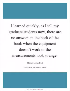 I learned quickly, as I tell my graduate students now, there are no answers in the back of the book when the equipment doesn’t work or the measurements look strange Picture Quote #1