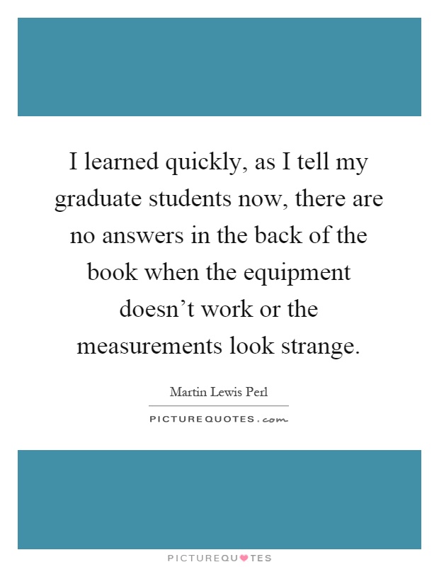 I learned quickly, as I tell my graduate students now, there are no answers in the back of the book when the equipment doesn't work or the measurements look strange Picture Quote #1