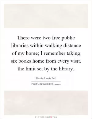 There were two free public libraries within walking distance of my home; I remember taking six books home from every visit, the limit set by the library Picture Quote #1