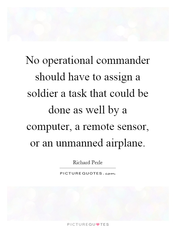 No operational commander should have to assign a soldier a task that could be done as well by a computer, a remote sensor, or an unmanned airplane Picture Quote #1