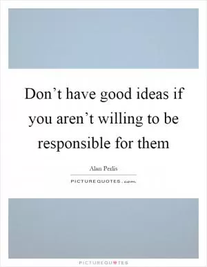Don’t have good ideas if you aren’t willing to be responsible for them Picture Quote #1