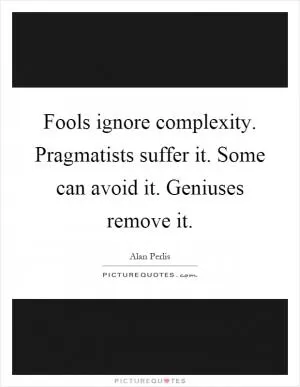 Fools ignore complexity. Pragmatists suffer it. Some can avoid it. Geniuses remove it Picture Quote #1