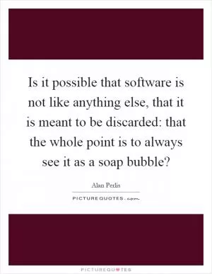 Is it possible that software is not like anything else, that it is meant to be discarded: that the whole point is to always see it as a soap bubble? Picture Quote #1
