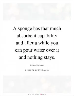 A sponge has that much absorbent capability and after a while you can pour water over it and nothing stays Picture Quote #1