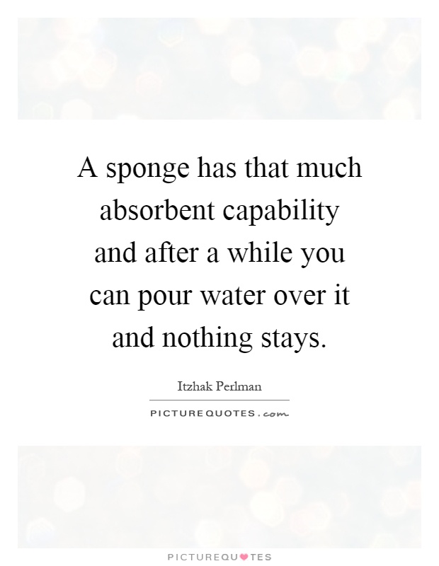 A sponge has that much absorbent capability and after a while you can pour water over it and nothing stays Picture Quote #1