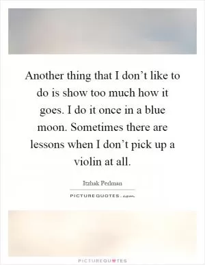 Another thing that I don’t like to do is show too much how it goes. I do it once in a blue moon. Sometimes there are lessons when I don’t pick up a violin at all Picture Quote #1