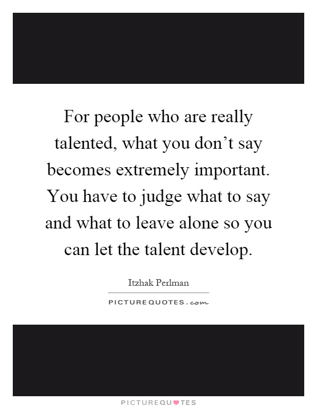 For people who are really talented, what you don't say becomes extremely important. You have to judge what to say and what to leave alone so you can let the talent develop Picture Quote #1