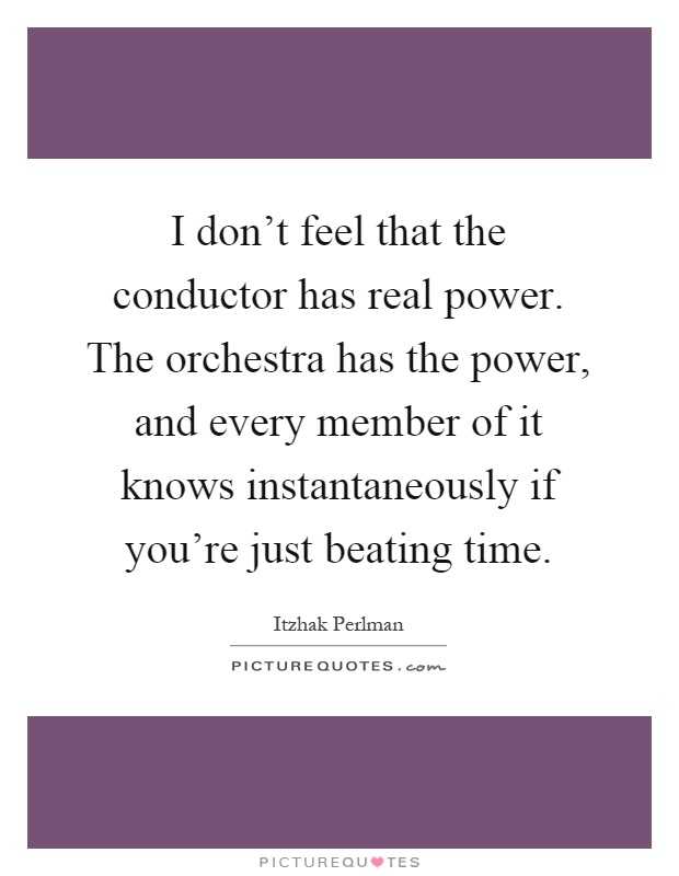 I don't feel that the conductor has real power. The orchestra has the power, and every member of it knows instantaneously if you're just beating time Picture Quote #1