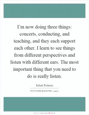 I’m now doing three things: concerts, conducting, and teaching, and they each support each other. I learn to see things from different perspectives and listen with different ears. The most important thing that you need to do is really listen Picture Quote #1