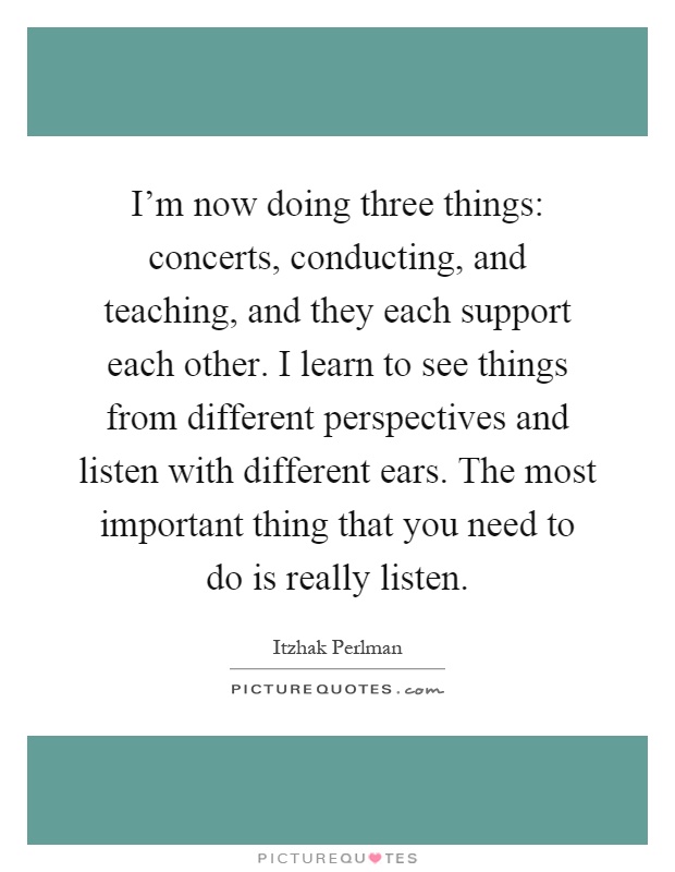 I'm now doing three things: concerts, conducting, and teaching, and they each support each other. I learn to see things from different perspectives and listen with different ears. The most important thing that you need to do is really listen Picture Quote #1