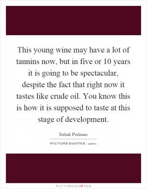 This young wine may have a lot of tannins now, but in five or 10 years it is going to be spectacular, despite the fact that right now it tastes like crude oil. You know this is how it is supposed to taste at this stage of development Picture Quote #1