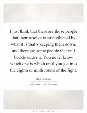 I just think that there are those people that their resolve is strengthened by what it is that’s keeping them down, and there are some people that will buckle under it. You never know which one is which until you get into the eighth or ninth round of the fight Picture Quote #1