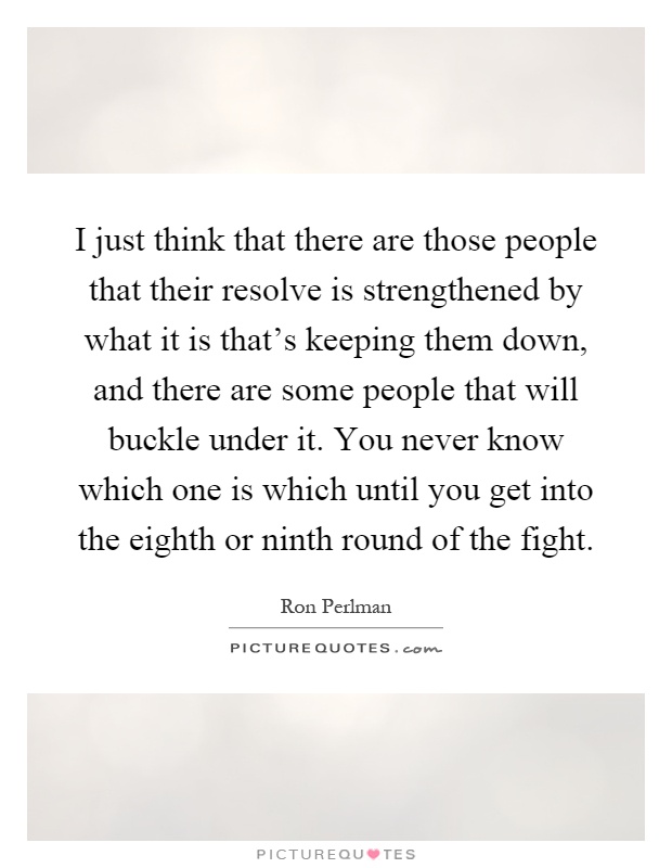 I just think that there are those people that their resolve is strengthened by what it is that's keeping them down, and there are some people that will buckle under it. You never know which one is which until you get into the eighth or ninth round of the fight Picture Quote #1