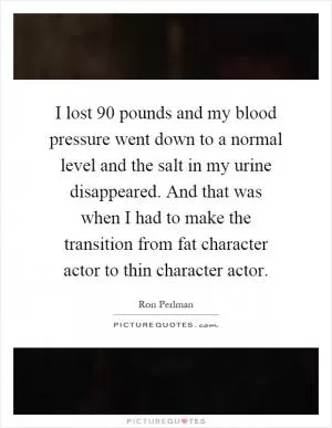 I lost 90 pounds and my blood pressure went down to a normal level and the salt in my urine disappeared. And that was when I had to make the transition from fat character actor to thin character actor Picture Quote #1