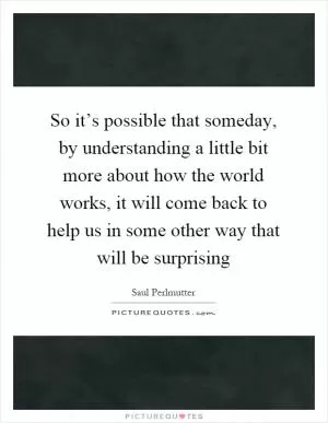 So it’s possible that someday, by understanding a little bit more about how the world works, it will come back to help us in some other way that will be surprising Picture Quote #1