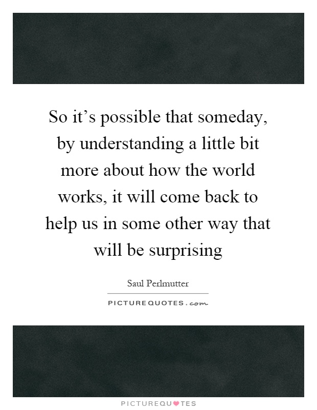 So it's possible that someday, by understanding a little bit more about how the world works, it will come back to help us in some other way that will be surprising Picture Quote #1