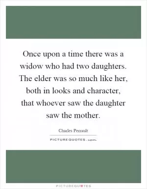 Once upon a time there was a widow who had two daughters. The elder was so much like her, both in looks and character, that whoever saw the daughter saw the mother Picture Quote #1