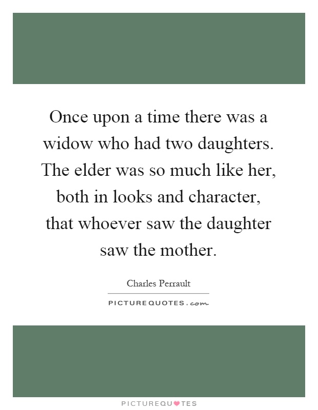 Once upon a time there was a widow who had two daughters. The elder was so much like her, both in looks and character, that whoever saw the daughter saw the mother Picture Quote #1