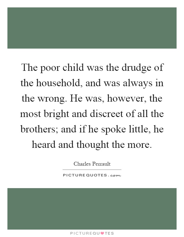 The poor child was the drudge of the household, and was always in the wrong. He was, however, the most bright and discreet of all the brothers; and if he spoke little, he heard and thought the more Picture Quote #1
