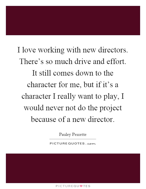 I love working with new directors. There's so much drive and effort. It still comes down to the character for me, but if it's a character I really want to play, I would never not do the project because of a new director Picture Quote #1