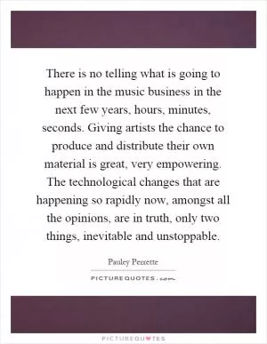 There is no telling what is going to happen in the music business in the next few years, hours, minutes, seconds. Giving artists the chance to produce and distribute their own material is great, very empowering. The technological changes that are happening so rapidly now, amongst all the opinions, are in truth, only two things, inevitable and unstoppable Picture Quote #1