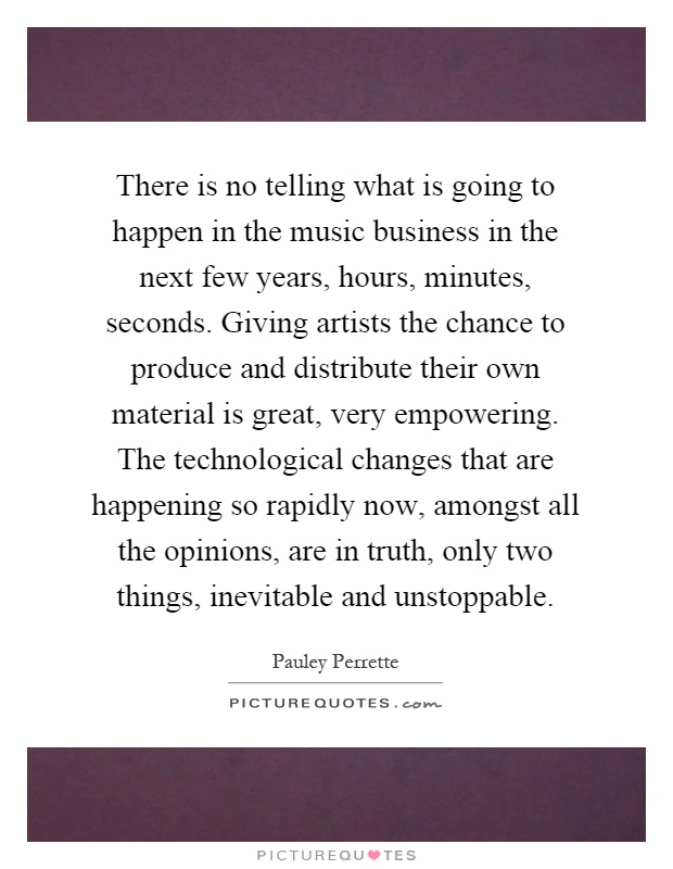 There is no telling what is going to happen in the music business in the next few years, hours, minutes, seconds. Giving artists the chance to produce and distribute their own material is great, very empowering. The technological changes that are happening so rapidly now, amongst all the opinions, are in truth, only two things, inevitable and unstoppable Picture Quote #1