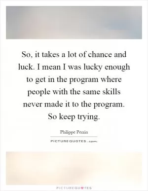 So, it takes a lot of chance and luck. I mean I was lucky enough to get in the program where people with the same skills never made it to the program. So keep trying Picture Quote #1