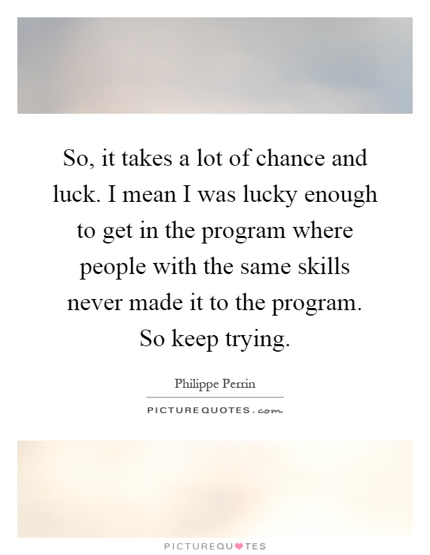 So, it takes a lot of chance and luck. I mean I was lucky enough to get in the program where people with the same skills never made it to the program. So keep trying Picture Quote #1