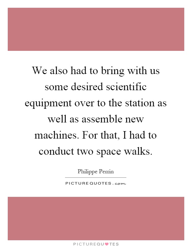 We also had to bring with us some desired scientific equipment over to the station as well as assemble new machines. For that, I had to conduct two space walks Picture Quote #1