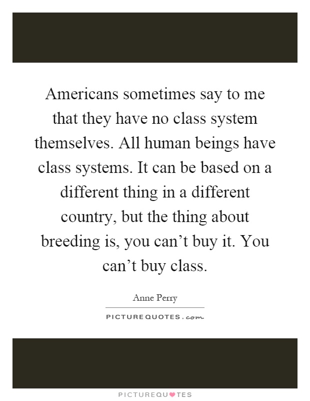 Americans sometimes say to me that they have no class system themselves. All human beings have class systems. It can be based on a different thing in a different country, but the thing about breeding is, you can't buy it. You can't buy class Picture Quote #1