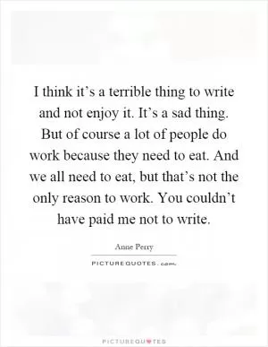 I think it’s a terrible thing to write and not enjoy it. It’s a sad thing. But of course a lot of people do work because they need to eat. And we all need to eat, but that’s not the only reason to work. You couldn’t have paid me not to write Picture Quote #1