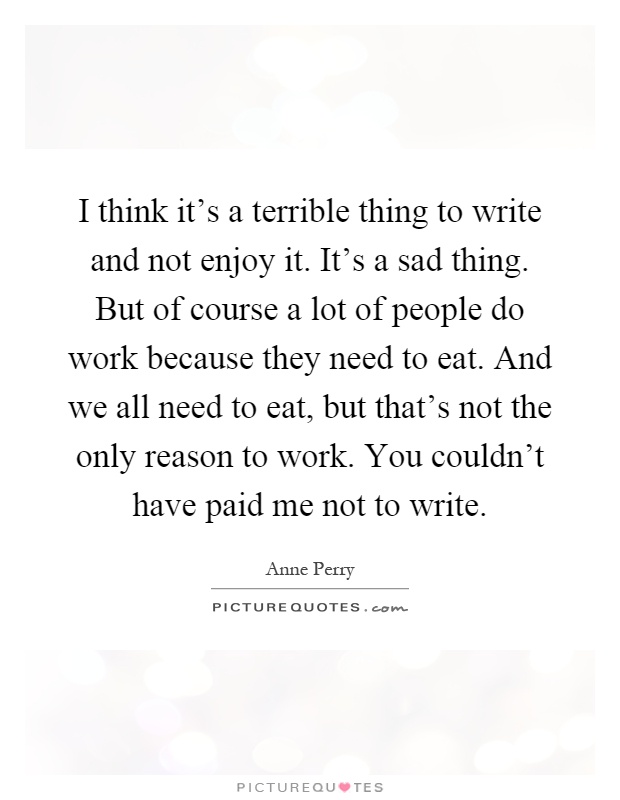 I think it's a terrible thing to write and not enjoy it. It's a sad thing. But of course a lot of people do work because they need to eat. And we all need to eat, but that's not the only reason to work. You couldn't have paid me not to write Picture Quote #1