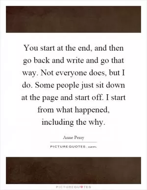 You start at the end, and then go back and write and go that way. Not everyone does, but I do. Some people just sit down at the page and start off. I start from what happened, including the why Picture Quote #1