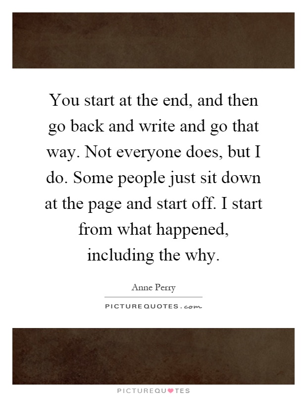 You start at the end, and then go back and write and go that way. Not everyone does, but I do. Some people just sit down at the page and start off. I start from what happened, including the why Picture Quote #1