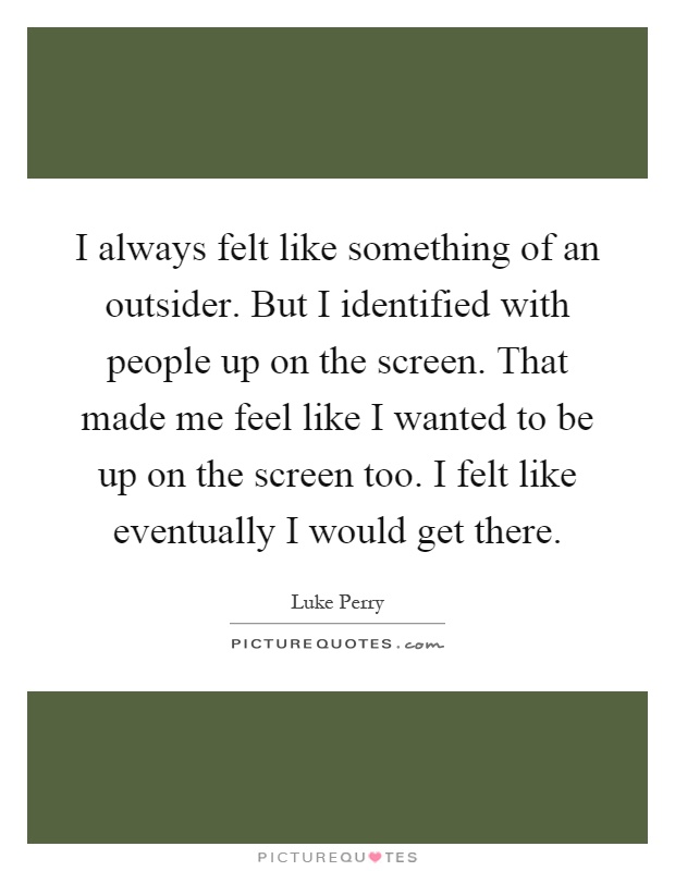 I always felt like something of an outsider. But I identified with people up on the screen. That made me feel like I wanted to be up on the screen too. I felt like eventually I would get there Picture Quote #1