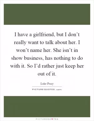 I have a girlfriend, but I don’t really want to talk about her. I won’t name her. She isn’t in show business, has nothing to do with it. So I’d rather just keep her out of it Picture Quote #1