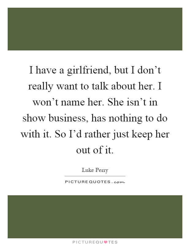 I have a girlfriend, but I don't really want to talk about her. I won't name her. She isn't in show business, has nothing to do with it. So I'd rather just keep her out of it Picture Quote #1