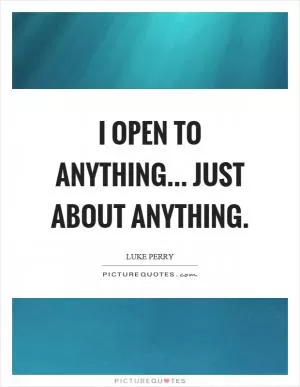 I open to anything... just about anything Picture Quote #1