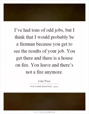 I’ve had tons of odd jobs, but I think that I would probably be a fireman because you get to see the results of your job. You get there and there is a house on fire. You leave and there’s not a fire anymore Picture Quote #1