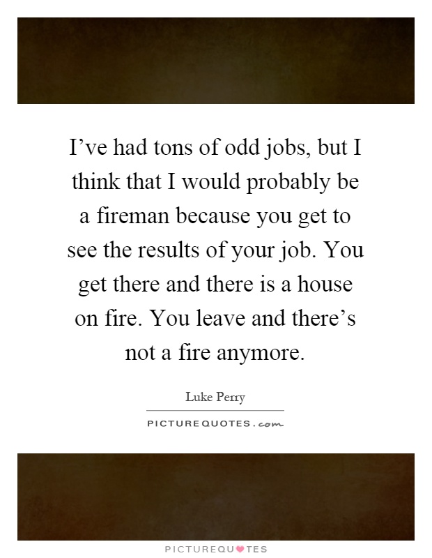 I've had tons of odd jobs, but I think that I would probably be a fireman because you get to see the results of your job. You get there and there is a house on fire. You leave and there's not a fire anymore Picture Quote #1