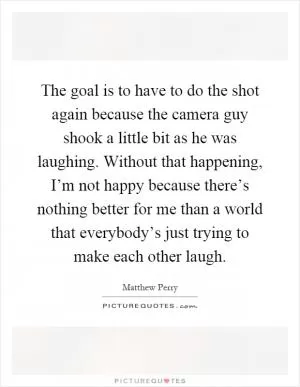 The goal is to have to do the shot again because the camera guy shook a little bit as he was laughing. Without that happening, I’m not happy because there’s nothing better for me than a world that everybody’s just trying to make each other laugh Picture Quote #1