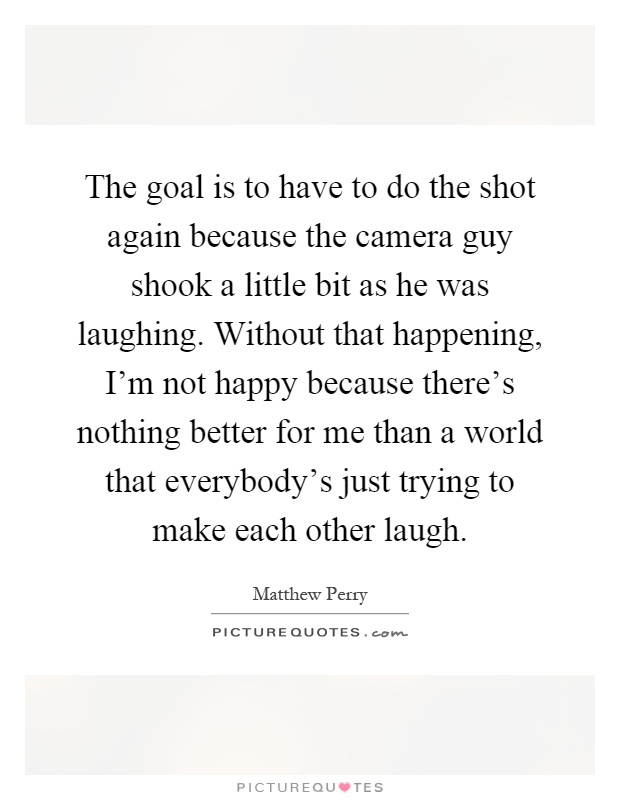 The goal is to have to do the shot again because the camera guy shook a little bit as he was laughing. Without that happening, I'm not happy because there's nothing better for me than a world that everybody's just trying to make each other laugh Picture Quote #1